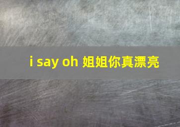 i say oh 姐姐你真漂亮